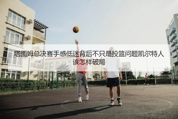 塔图姆总决赛手感低迷背后不只是投篮问题凯尔特人该怎样破局
